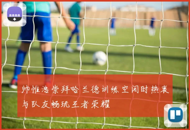 帅惟浩崇拜哈兰德训练空闲时热衷与队友畅玩王者荣耀