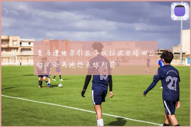 皇马遭绝杀引发争议拉波尔塔回应称不必再抱怨点球判罚