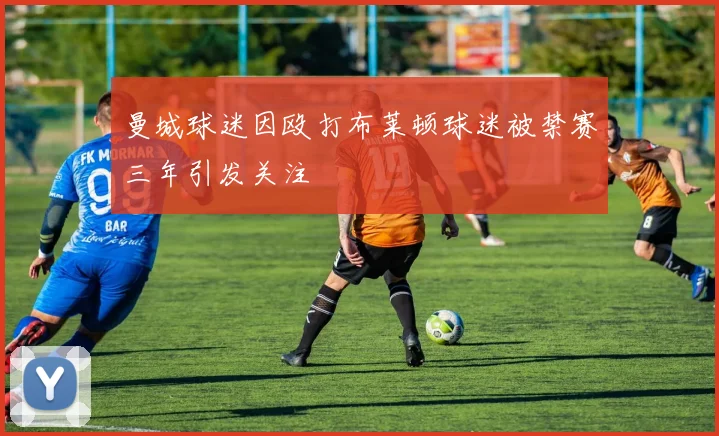 曼城球迷因殴打布莱顿球迷被禁赛三年引发关注