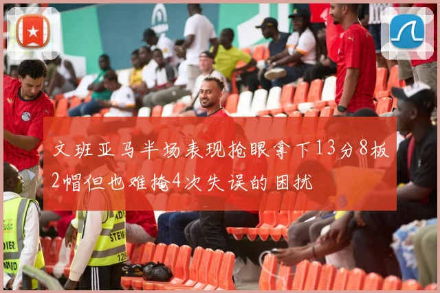 文班亚马半场表现抢眼拿下13分8板2帽但也难掩4次失误的困扰