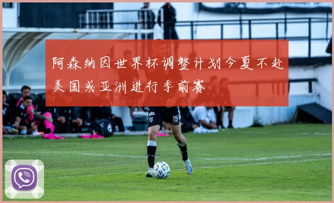阿森纳因世界杯调整计划今夏不赴美国或亚洲进行季前赛