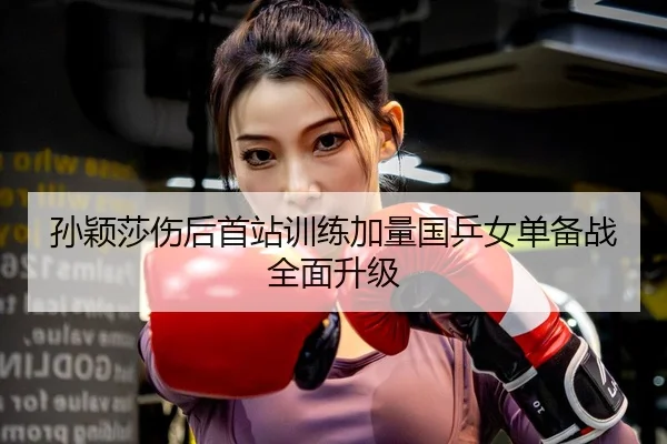 孙颖莎伤后首站训练加量国乒女单备战全面升级