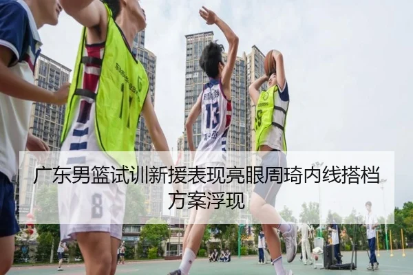 广东男篮试训新援表现亮眼周琦内线搭档方案浮现