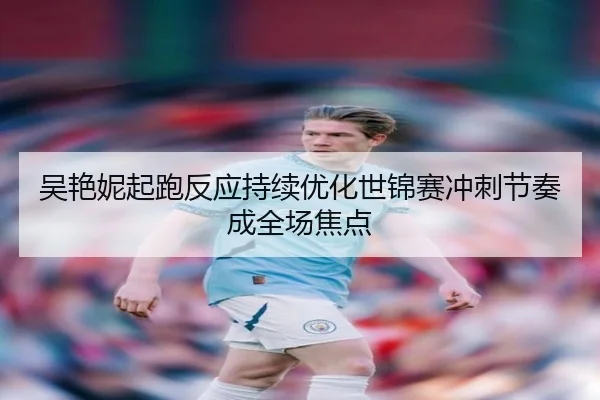 吴艳妮起跑反应持续优化世锦赛冲刺节奏成全场焦点