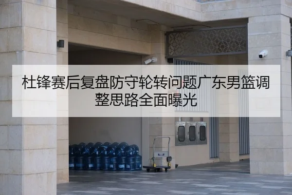 杜锋赛后复盘防守轮转问题广东男篮调整思路全面曝光